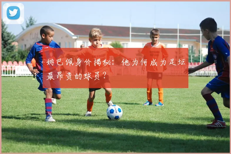 姆巴佩身价揭秘:他为何成为足坛最昂贵的球员?