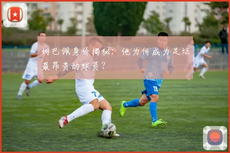 姆巴佩身价揭秘:他为何成为足坛最昂贵的球员?